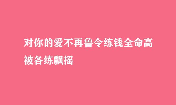 对你的爱不再鲁令练钱全命高被各练飘摇