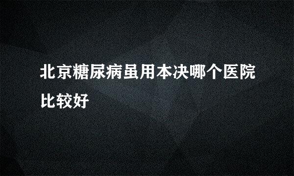 北京糖尿病虽用本决哪个医院比较好