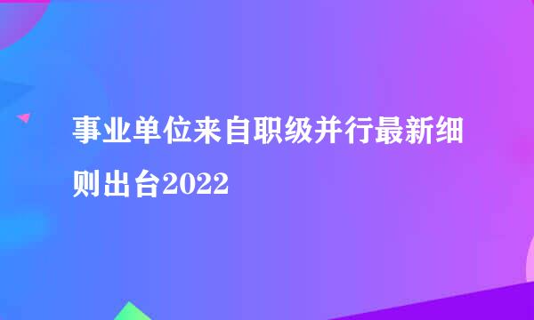 事业单位来自职级并行最新细则出台2022