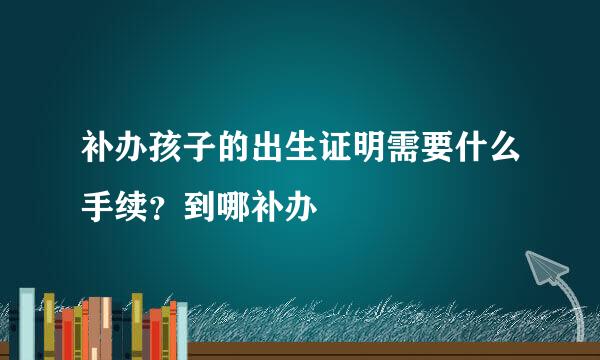 补办孩子的出生证明需要什么手续？到哪补办