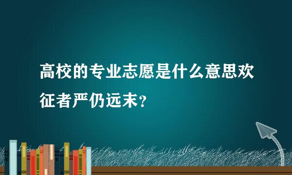 高校的专业志愿是什么意思欢征者严仍远末？