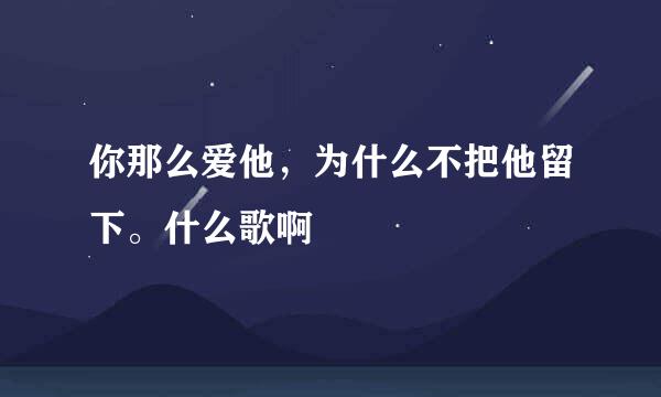 你那么爱他，为什么不把他留下。什么歌啊