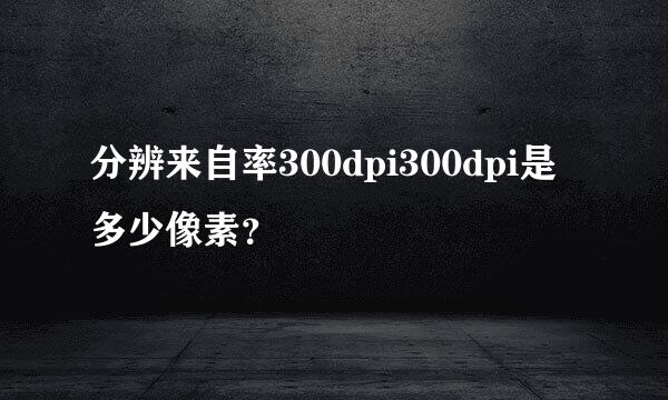 分辨来自率300dpi300dpi是多少像素？