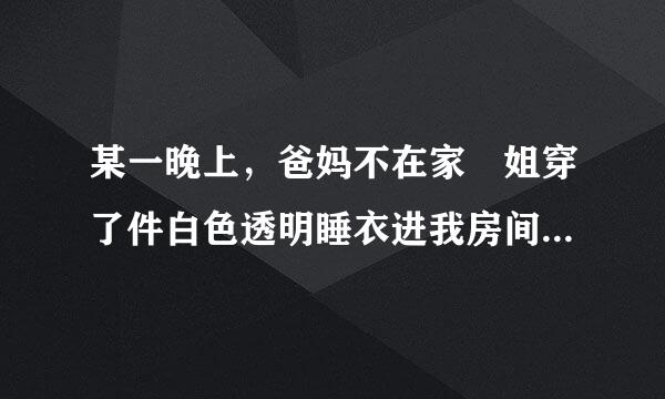 某一晚上，爸妈不在家 姐穿了件白色透明睡衣进我房间后面写的什么？要原文！！