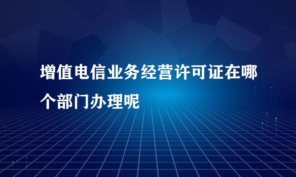 增值电信业务经营许可证在哪个部门办理呢