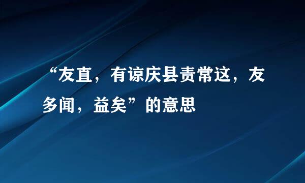 “友直，有谅庆县责常这，友多闻，益矣”的意思