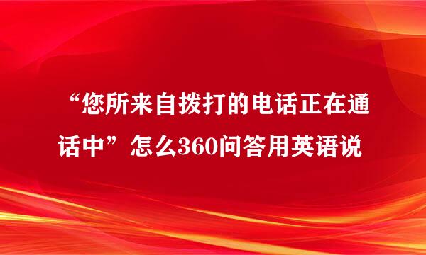 “您所来自拨打的电话正在通话中”怎么360问答用英语说