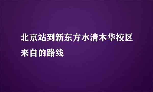 北京站到新东方水清木华校区来自的路线