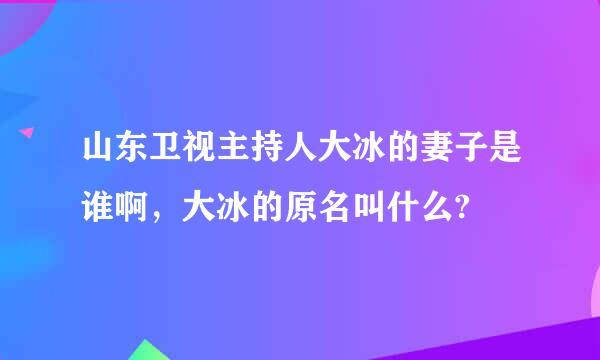 山东卫视主持人大冰的妻子是谁啊，大冰的原名叫什么?