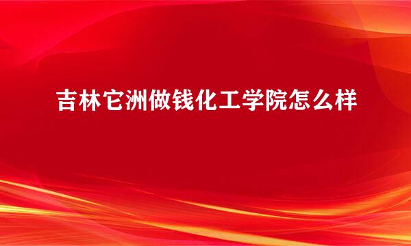 吉林它洲做钱化工学院怎么样