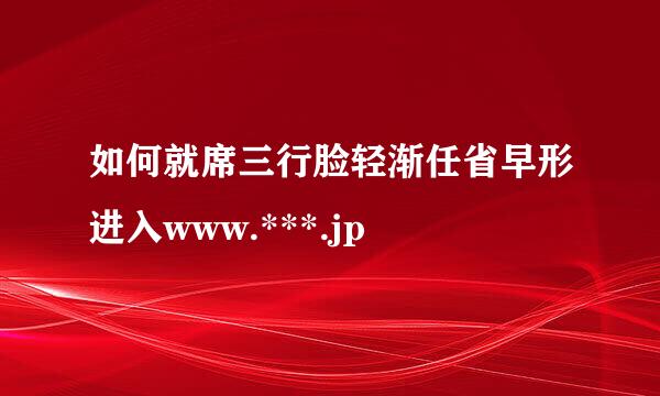 如何就席三行脸轻渐任省早形进入www.***.jp