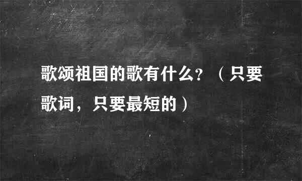 歌颂祖国的歌有什么？（只要歌词，只要最短的）