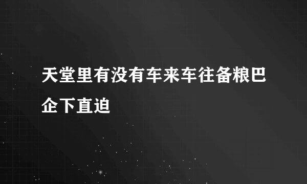 天堂里有没有车来车往备粮巴企下直迫