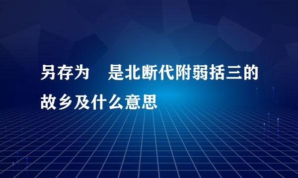 另存为 是北断代附弱括三的故乡及什么意思