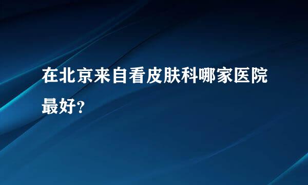 在北京来自看皮肤科哪家医院最好？