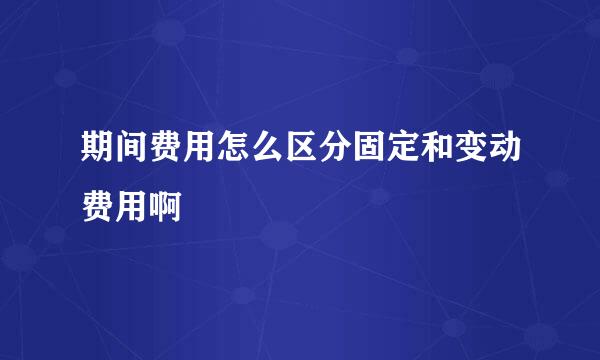 期间费用怎么区分固定和变动费用啊