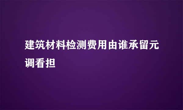 建筑材料检测费用由谁承留元调看担