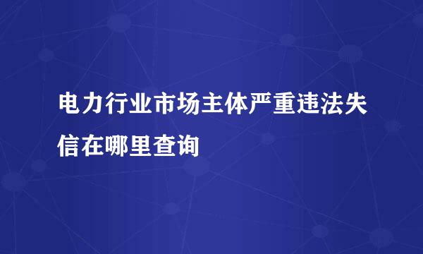 电力行业市场主体严重违法失信在哪里查询