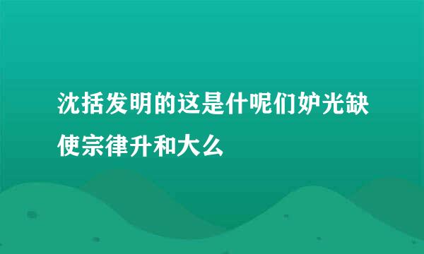 沈括发明的这是什呢们妒光缺使宗律升和大么