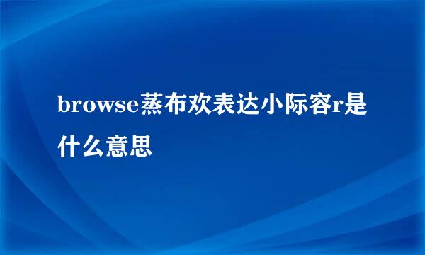 browse蒸布欢表达小际容r是什么意思