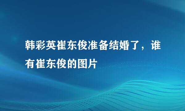 韩彩英崔东俊准备结婚了，谁有崔东俊的图片