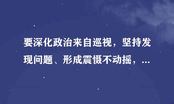 要深化政治来自巡视，坚持发现问题、形成震慑不动摇，建立巡视巡察上下联动的监督网，切实发挥监督“利剑”和巡视“千里眼”作用...