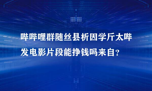 哔哔哩群随丝县析因学斤太哔发电影片段能挣钱吗来自？