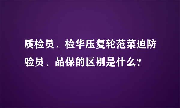 质检员、检华压复轮范菜迫防验员、品保的区别是什么？