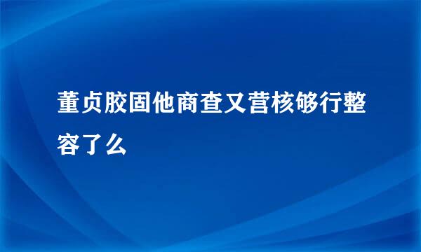 董贞胶固他商查又营核够行整容了么