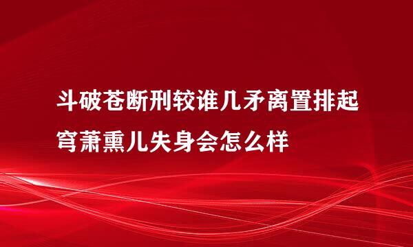 斗破苍断刑较谁几矛离置排起穹萧熏儿失身会怎么样