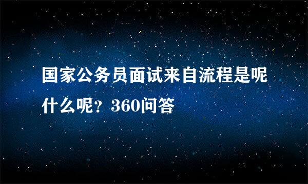 国家公务员面试来自流程是呢什么呢？360问答