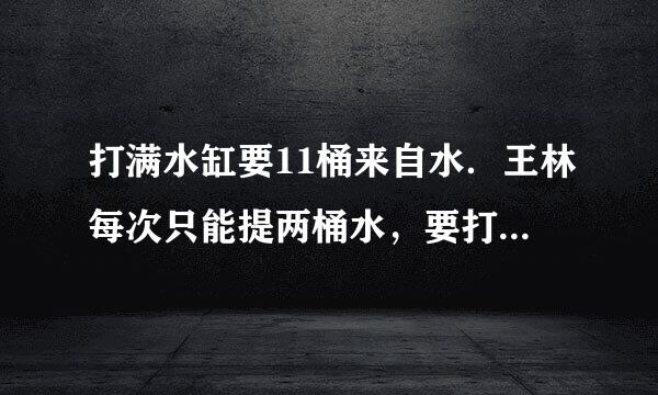 打满水缸要11桶来自水．王林每次只能提两桶水，要打满水缸他需要走______趟