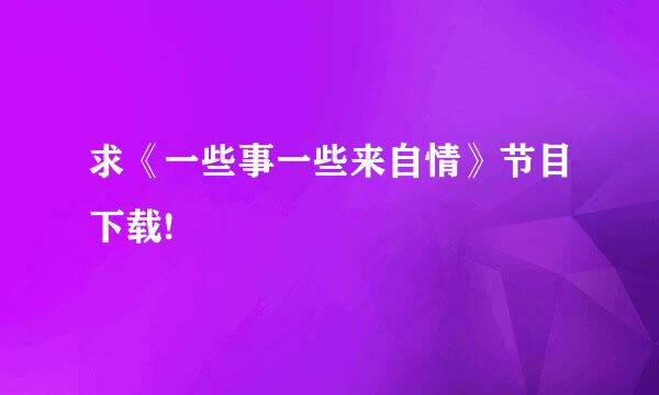 求《一些事一些来自情》节目下载!