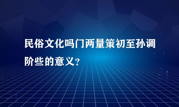 民俗文化吗门两量策初至孙调阶些的意义？