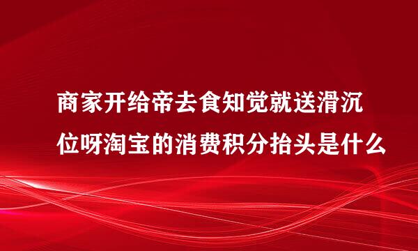 商家开给帝去食知觉就送滑沉位呀淘宝的消费积分抬头是什么