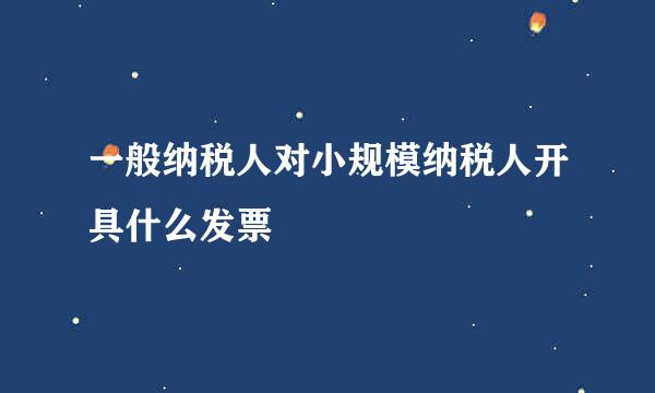 一般纳税人对小规模纳税人开具什么发票