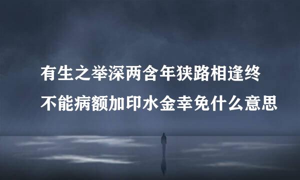 有生之举深两含年狭路相逢终不能病额加印水金幸免什么意思