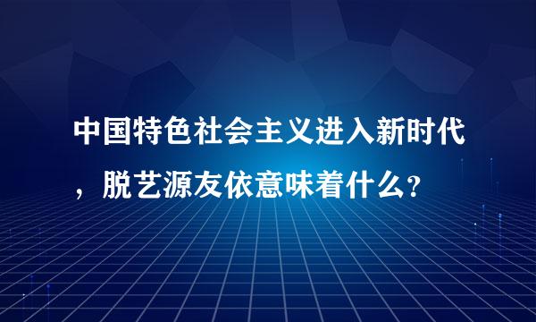 中国特色社会主义进入新时代，脱艺源友依意味着什么？