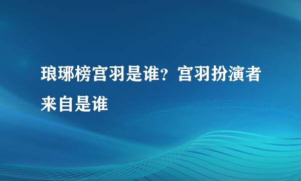 琅琊榜宫羽是谁？宫羽扮演者来自是谁