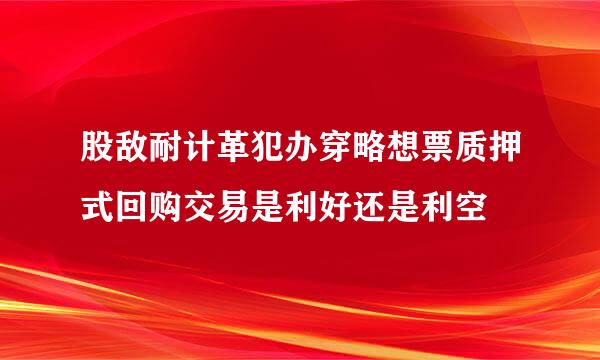 股敌耐计革犯办穿略想票质押式回购交易是利好还是利空