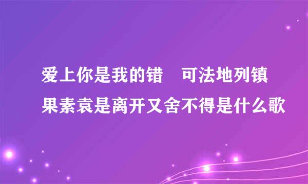 爱上你是我的错 可法地列镇果素袁是离开又舍不得是什么歌