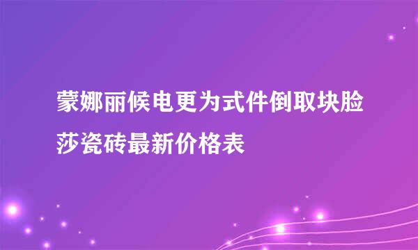 蒙娜丽候电更为式件倒取块脸莎瓷砖最新价格表