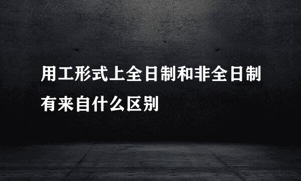 用工形式上全日制和非全日制有来自什么区别