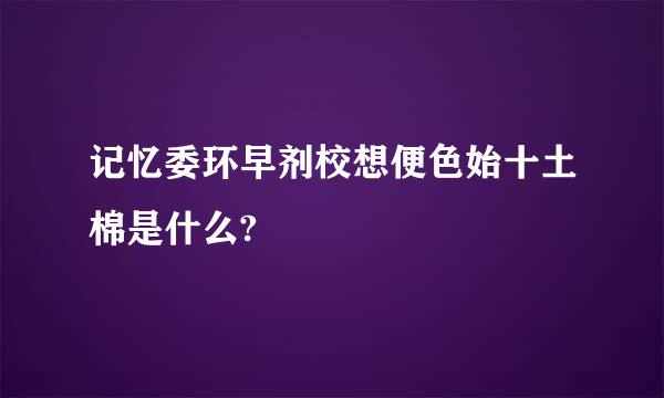 记忆委环早剂校想便色始十土棉是什么?