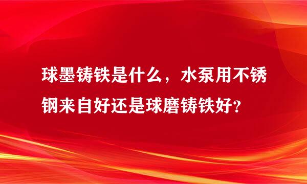 球墨铸铁是什么，水泵用不锈钢来自好还是球磨铸铁好？