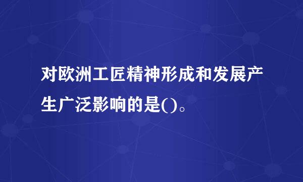 对欧洲工匠精神形成和发展产生广泛影响的是()。