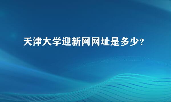 天津大学迎新网网址是多少？