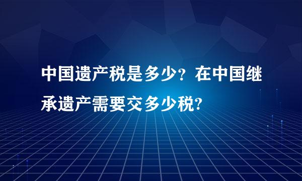 中国遗产税是多少？在中国继承遗产需要交多少税?