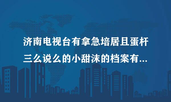 济南电视台有拿急培居且蛋杆三么说么的小甜沫的档案有谁知道么？