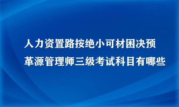 人力资置路按绝小可材困决预革源管理师三级考试科目有哪些